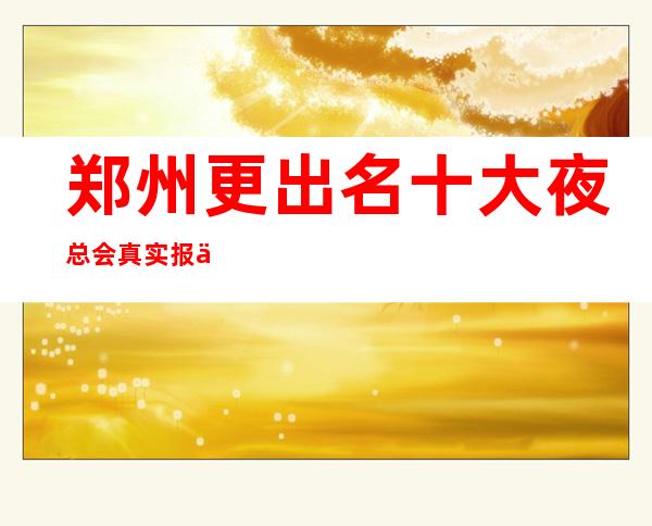 郑州更出名十大夜总会真实报价，预订不吃亏