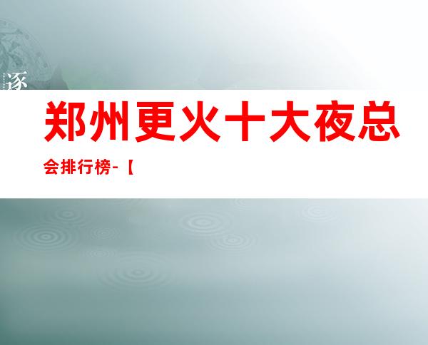 郑州更火十大夜总会排行榜-【郑州哪家KTV好玩】