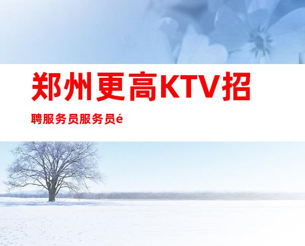 郑州更高KTV招聘服务员服务员=郑州夜总会KTV应聘找谁