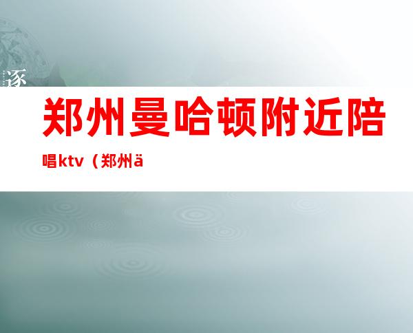 郑州曼哈顿附近陪唱ktv(郑州东站附近ktv陪唱)