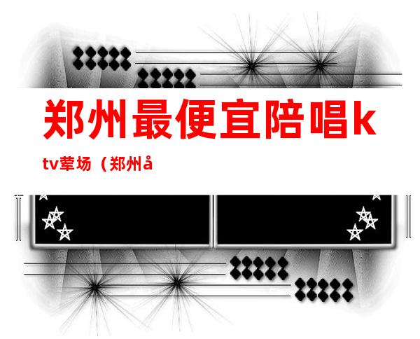 郑州最便宜陪唱ktv荤场(郑州哪家KTV陪唱多)