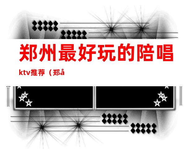 郑州最好玩的陪唱ktv推荐(郑州陪唱ktv哪家好玩)