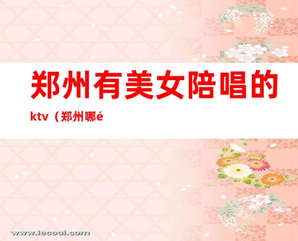 郑州有美女陪唱的ktv（郑州哪里有陪唱的）