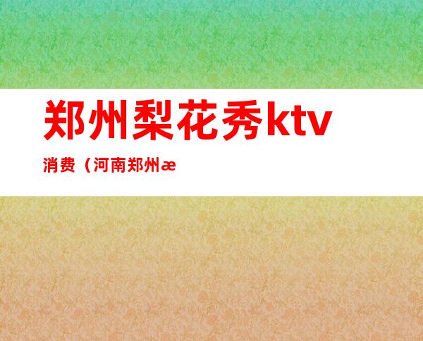 郑州梨花秀ktv消费(河南郑州梨花秀夜总会)