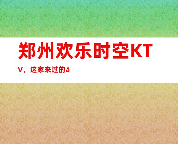 郑州欢乐时空KTV，这家来过的人都说非常好
