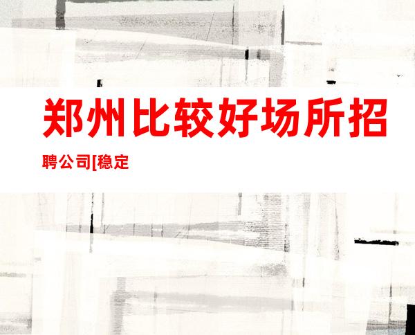 郑州比较好场所招聘公司[稳定场所天天上班]不收费