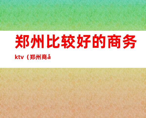 郑州比较好的商务ktv(郑州商务公司有哪些)