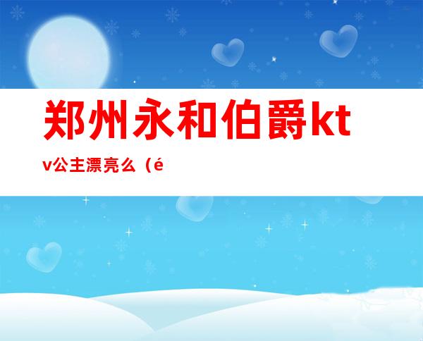 郑州永和伯爵ktv公主漂亮么(郑州永和伯爵KTV)