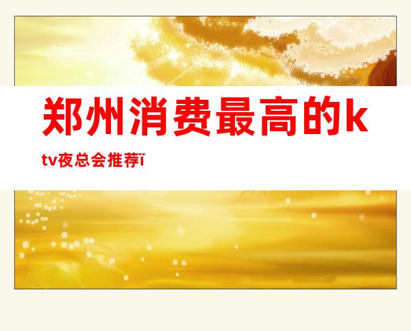 郑州消费最高的ktv夜总会推荐(郑州哪个ktv最高档)