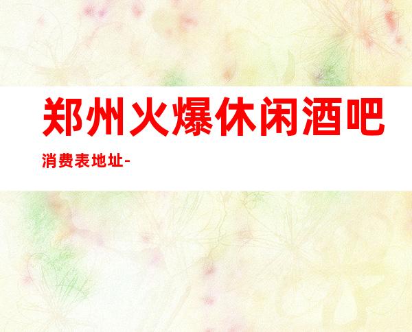郑州火爆休闲酒吧消费表.地址-郑州酒吧消费指南