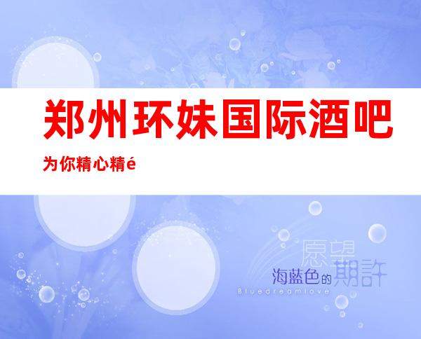 郑州环妹国际酒吧为你精心精选的郑州更高酒吧