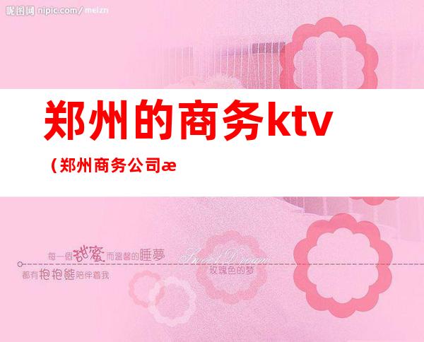 郑州的商务ktv(郑州商务公司有哪些)