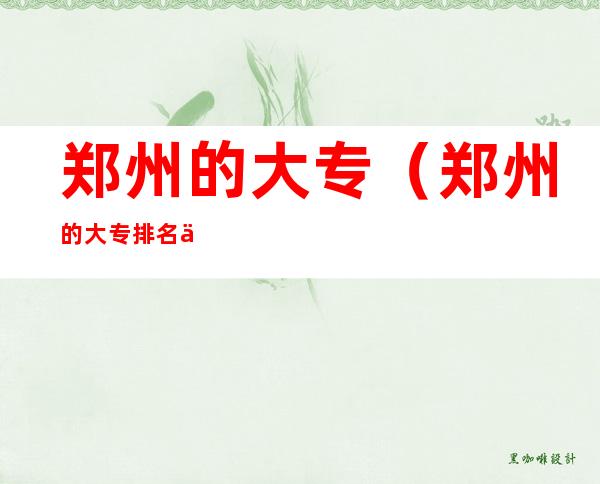 郑州的大专(郑州的大专排名一览表)