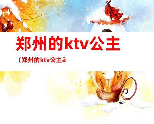 郑州的ktv公主(郑州的ktv公主带出来睡觉多少钱)
