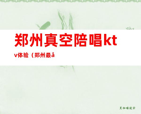 郑州真空陪唱ktv体验(郑州最好玩的陪唱ktv)
