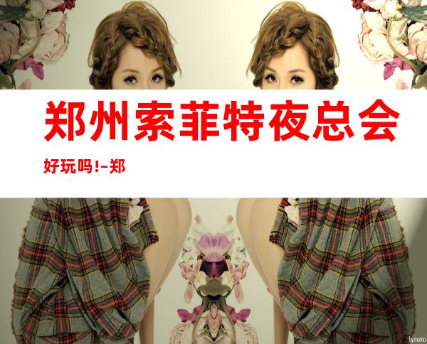 郑州索菲特夜总会好玩吗! – 郑州中原商务KTV
