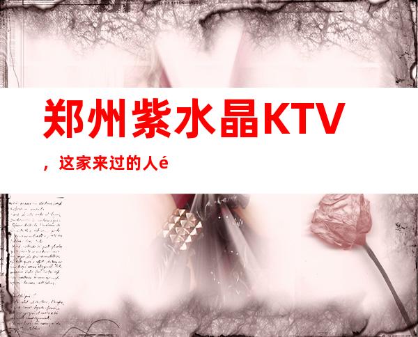 郑州紫水晶KTV，这家来过的人都说非常好