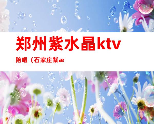郑州紫水晶ktv陪唱(石家庄紫晶ktv陪唱)