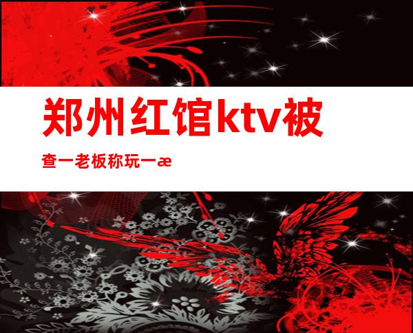郑州红馆ktv被查一老板称玩一次消费近万(郑州红妆ktv怎么样)