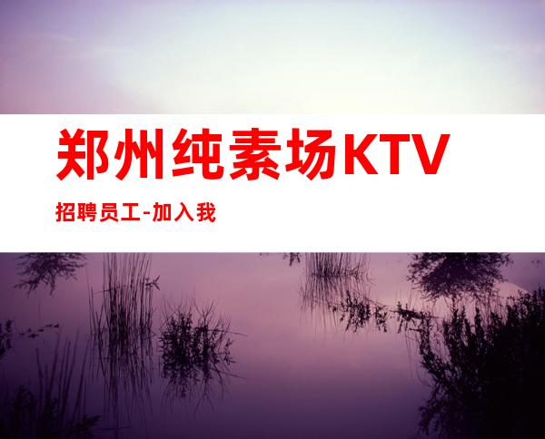 郑州纯素场KTV招聘员工-加入我们有保障-更高夜总会直招信息