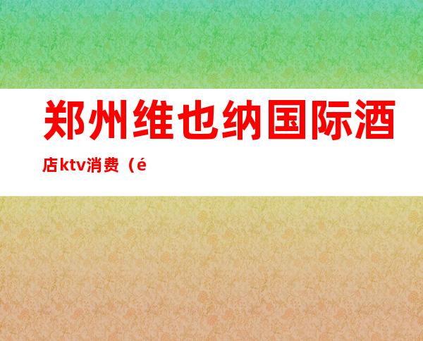 郑州维也纳国际酒店ktv消费(长沙维也纳ktv价格)