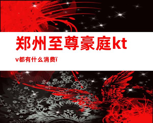 郑州至尊豪庭ktv都有什么消费(郑州ktv消费一般多少钱)