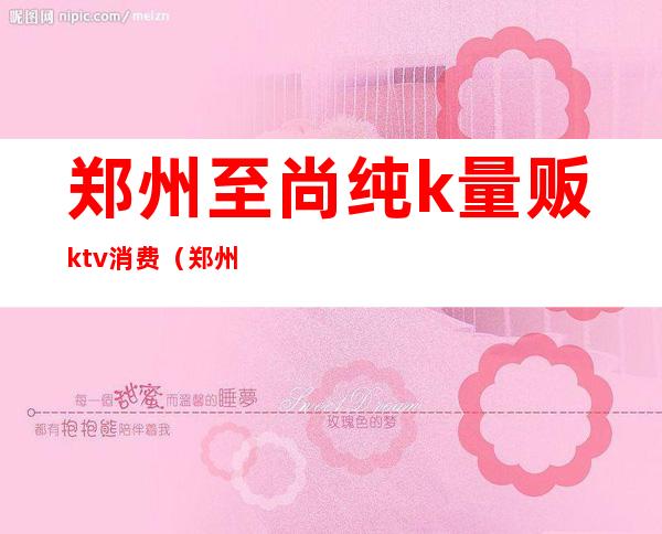郑州至尚纯k量贩ktv消费(郑州歌歌量贩ktv)