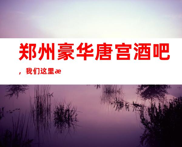 郑州豪华唐宫酒吧,我们这里永远不会让顾客失望而归