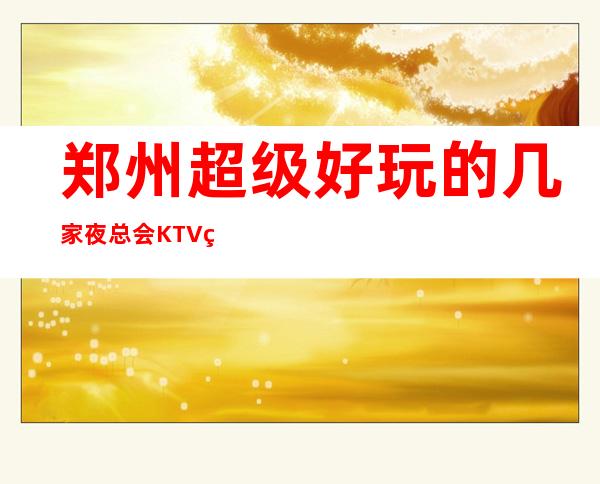 郑州超级好玩的几家夜总会KTV盘点介绍-看看分别是那几家不要错过