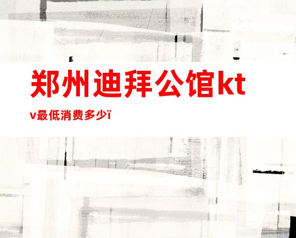 郑州迪拜公馆ktv最低消费多少（郑州公馆KTV）