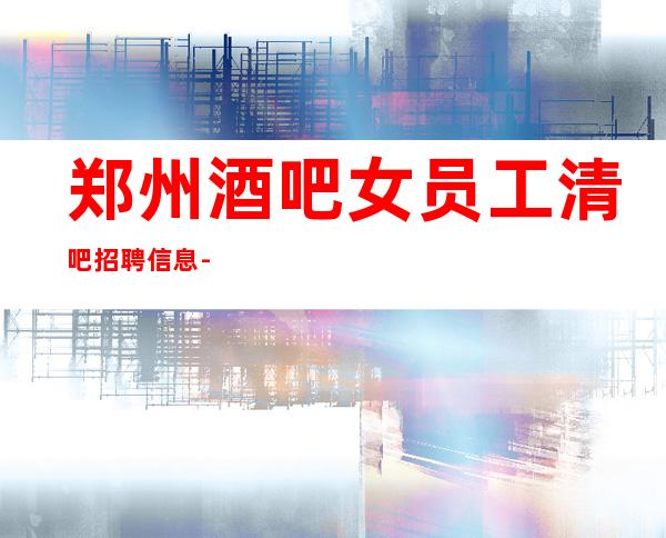 郑州酒吧女员工清吧招聘信息-良心保障一切