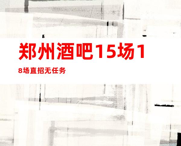 郑州酒吧15场18场直招无任务