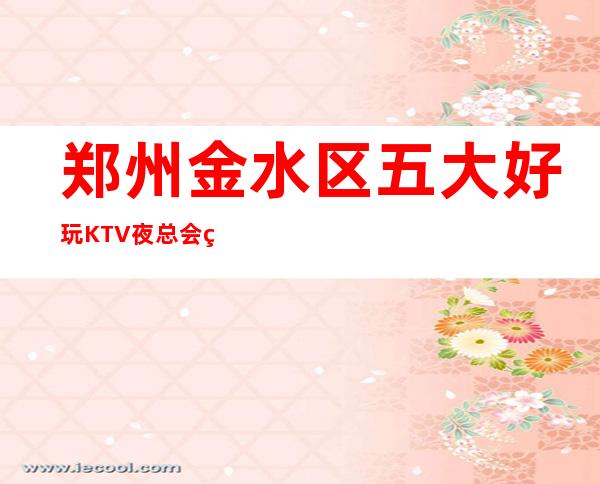 郑州金水区五大好玩KTV夜总会盘点/酒水明细一览! – 郑州金水商务KTV