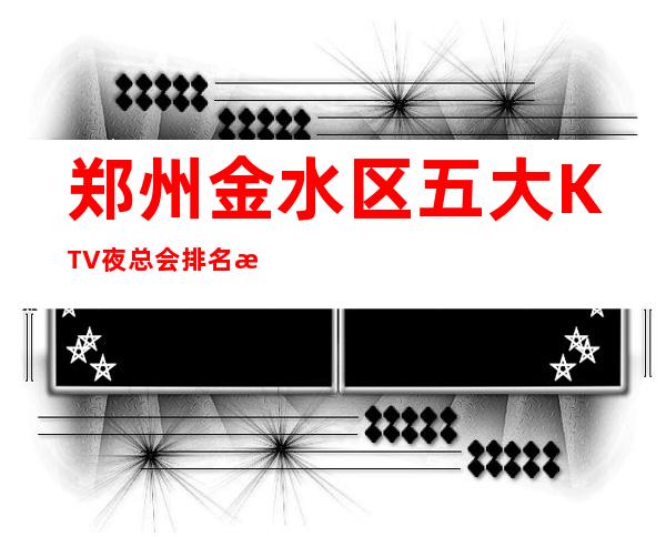 郑州金水区五大KTV夜总会排名消费介绍!地址一览! – 郑州金水商务KTV