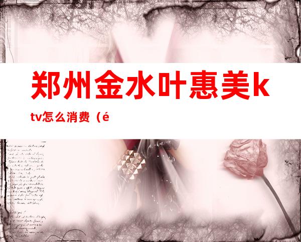 郑州金水叶惠美ktv怎么消费(郑州金水叶惠美ktv怎么消费便宜)
