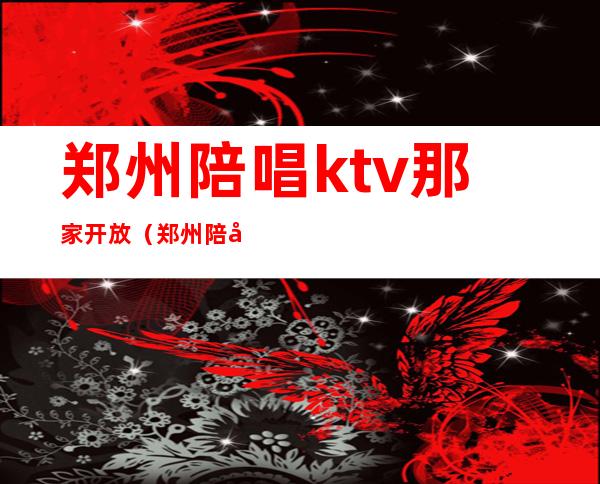 郑州陪唱ktv那家开放(郑州陪唱ktv怎么消费)