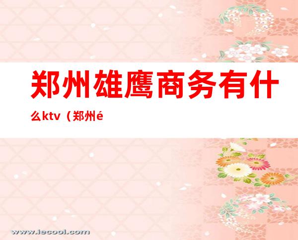 郑州雄鹰商务有什么ktv(郑州雄鹰商务大厦)