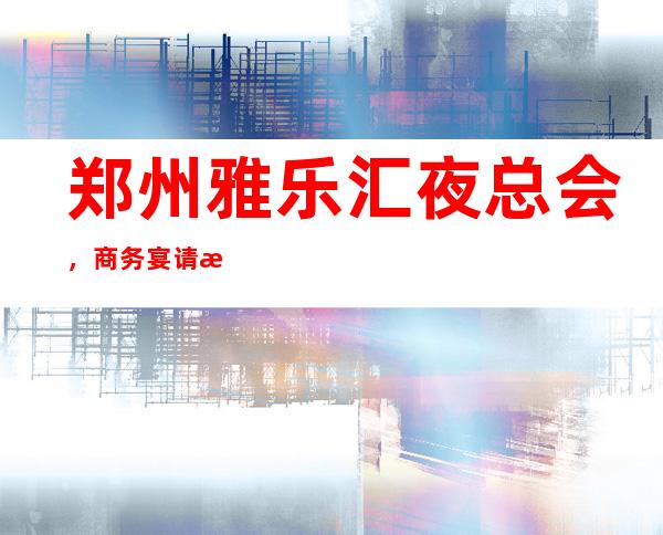 郑州雅乐汇夜总会,商务宴请接待客户**选择