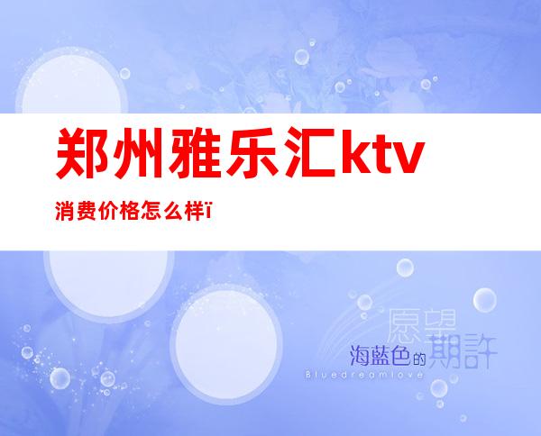 郑州雅乐汇ktv消费价格怎么样(郑州乐海汇ktv)
