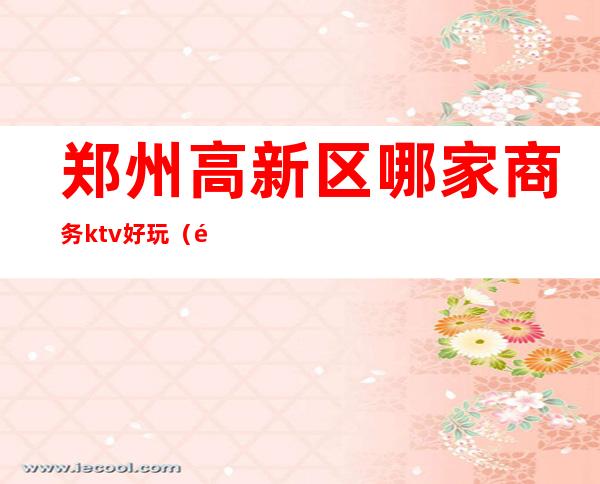 郑州高新区哪家商务ktv好玩(郑州最好玩的KTV)