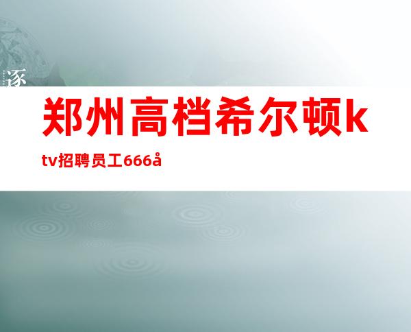 郑州高档希尔顿ktv招聘员工666名=全职兼职均可 长期招聘