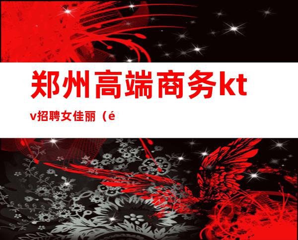 郑州高端商务ktv招聘女佳丽(郑州高档KTV招聘1000)