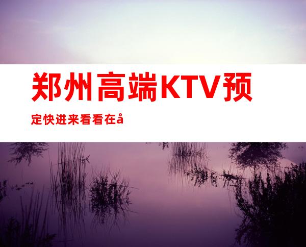 郑州高端KTV预定 快进来看看在几家KTV怎么样