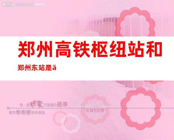 郑州高铁枢纽站和郑州东站是一个地方吗(郑州东站和郑州高铁枢纽站是一个站吗)