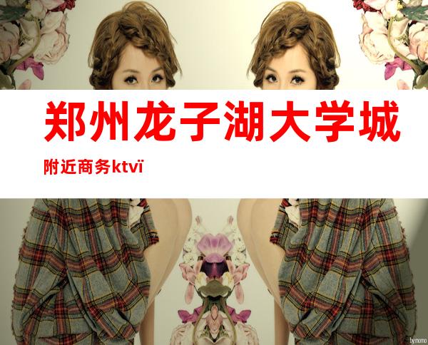 郑州龙子湖大学城附近商务ktv（郑州龙子湖校区附近酒店）