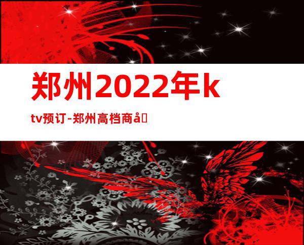 郑州2022年ktv预订-郑州高档商务KTV消费
