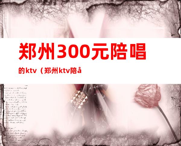 郑州300元陪唱的ktv(郑州ktv陪唱价格)