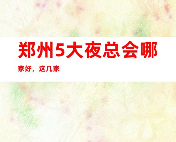 郑州5大夜总会哪家好，这几家让你不得不去