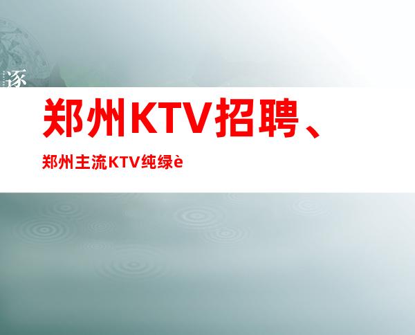 郑州KTV招聘、郑州主流KTV纯绿色场子本地订房团带