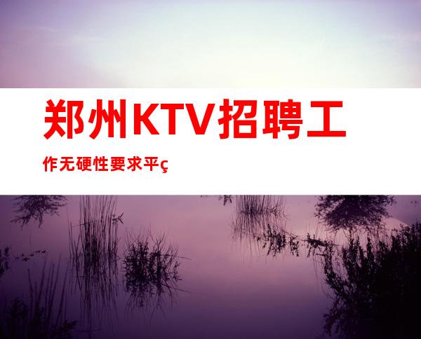 郑州KTV招聘工作无硬性要求平等相处的原则